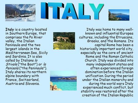 Italy is a country located in Southern Europe, that comprises the Po River valley, the Italian Peninsula and the two largest islands in the Mediterranean.