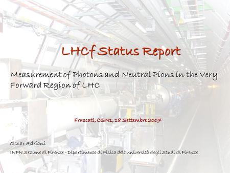 LHCf Status Report Measurement of Photons and Neutral Pions in the Very Forward Region of LHC Frascati, CSN1, 18 Settembre 2007 Oscar Adriani INFN Sezione.