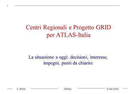 L. Perini Milano 6 Mar 2000 1 Centri Regionali e Progetto GRID per ATLAS-Italia La situazione a oggi: decisioni, interesse, impegni, punti da chiarire.