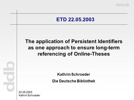 EPICUR 22.05.2003 Kathrin Schroeder Die Deutsche Bibliothek ETD 22.05.2003 The application of Persistent Identifiers as one approach to ensure long-term.