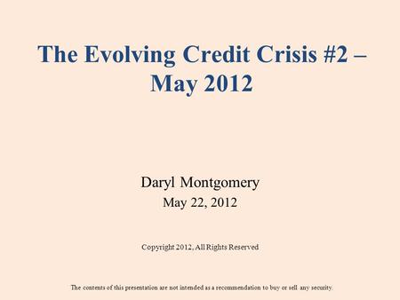 The Evolving Credit Crisis #2 – May 2012 Daryl Montgomery May 22, 2012 Copyright 2012, All Rights Reserved The contents of this presentation are not intended.