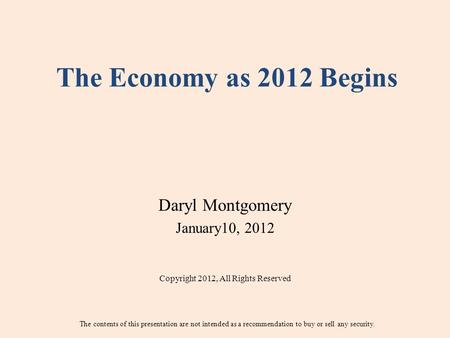 The Economy as 2012 Begins Daryl Montgomery January10, 2012 Copyright 2012, All Rights Reserved The contents of this presentation are not intended as a.