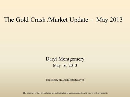 The Gold Crash /Market Update – May 2013 Daryl Montgomery May 16, 2013 Copyright 2013, All Rights Reserved The contents of this presentation are not intended.