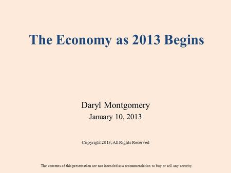The Economy as 2013 Begins Daryl Montgomery January 10, 2013 Copyright 2013, All Rights Reserved The contents of this presentation are not intended as.