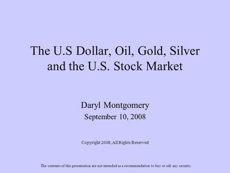 The U.S Dollar, Oil, Gold, Silver and the U.S. Stock Market Daryl Montgomery September 10, 2008 Copyright 2008, All Rights Reserved The contents of this.