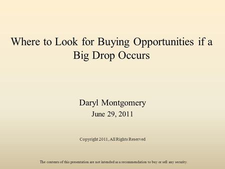 Where to Look for Buying Opportunities if a Big Drop Occurs Daryl Montgomery June 29, 2011 Copyright 2011, All Rights Reserved The contents of this presentation.