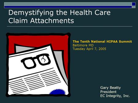 Demystifying the Health Care Claim Attachments The Tenth National HIPAA Summit Baltimore MD Tuesday April 7, 2005 Gary Beatty President EC Integrity, Inc.