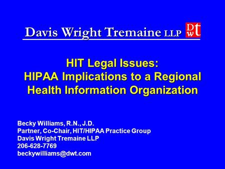 Davis Wright Tremaine LLP HIT Legal Issues: HIPAA Implications to a Regional Health Information Organization Becky Williams, R.N., J.D. Partner, Co-Chair,