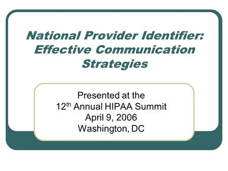 National Provider Identifier: Effective Communication Strategies Presented at the 12 th Annual HIPAA Summit April 9, 2006 Washington, DC.