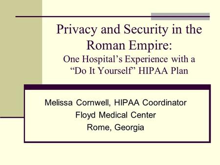 Privacy and Security in the Roman Empire: One Hospitals Experience with a Do It Yourself HIPAA Plan Melissa Cornwell, HIPAA Coordinator Floyd Medical Center.