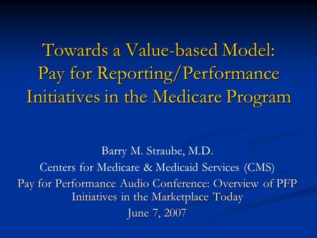 Towards a Value-based Model: Pay for Reporting/Performance Initiatives in the Medicare Program Barry M. Straube, M.D. Centers for Medicare & Medicaid Services.