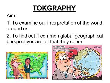 TOKGRAPHY Aim: 1. To examine our interpretation of the world around us. 2. To find out if common global geographical perspectives are all that they seem.