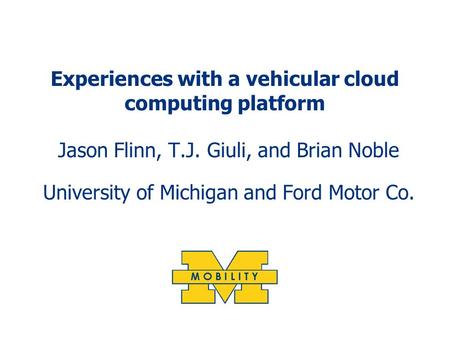 Experiences with a vehicular cloud computing platform Jason Flinn, T.J. Giuli, and Brian Noble University of Michigan and Ford Motor Co.