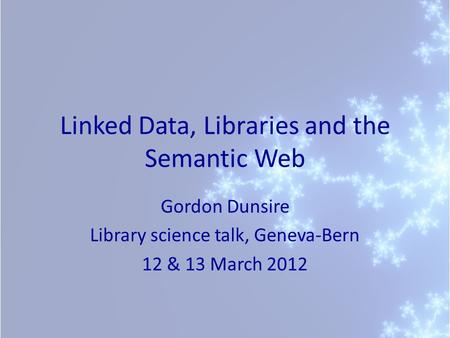 Linked Data, Libraries and the Semantic Web Gordon Dunsire Library science talk, Geneva-Bern 12 & 13 March 2012.