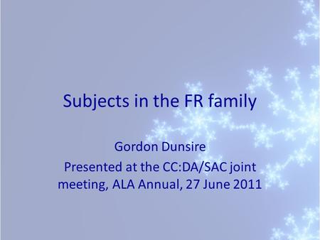 Subjects in the FR family Gordon Dunsire Presented at the CC:DA/SAC joint meeting, ALA Annual, 27 June 2011.