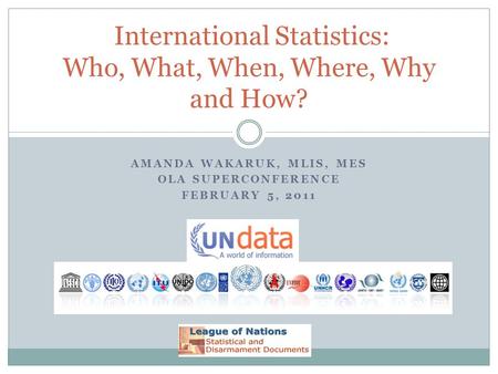 AMANDA WAKARUK, MLIS, MES OLA SUPERCONFERENCE FEBRUARY 5, 2011 International Statistics: Who, What, When, Where, Why and How?