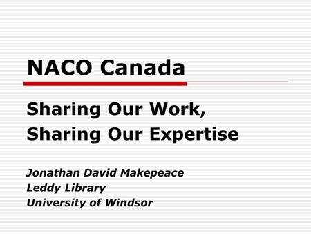 NACO Canada Sharing Our Work, Sharing Our Expertise Jonathan David Makepeace Leddy Library University of Windsor.