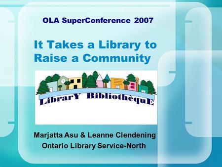 It Takes a Library to Raise a Community Marjatta Asu & Leanne Clendening Ontario Library Service-North OLA SuperConference 2007.