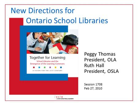 Peggy Thomas President, OLA Ruth Hall President, OSLA Session 1708 Feb 27, 2010 New Directions for Ontario School Libraries.