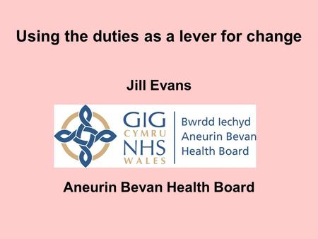 Using the duties as a lever for change Jill Evans Aneurin Bevan Health Board.
