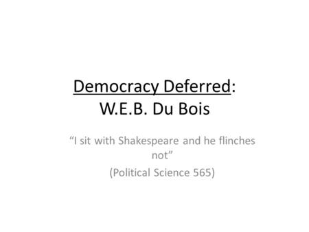 Democracy Deferred: W.E.B. Du Bois I sit with Shakespeare and he flinches not (Political Science 565)