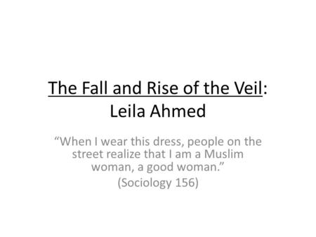 The Fall and Rise of the Veil: Leila Ahmed When I wear this dress, people on the street realize that I am a Muslim woman, a good woman. (Sociology 156)