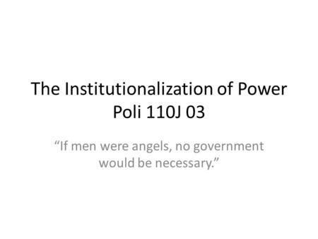 The Institutionalization of Power Poli 110J 03 If men were angels, no government would be necessary.