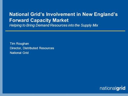 National Grids Involvement in New Englands Forward Capacity Market Helping to Bring Demand Resources into the Supply Mix Tim Roughan Director, Distributed.