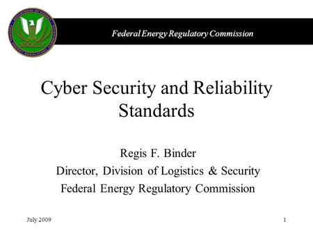 Federal Energy Regulatory Commission July 20091 Cyber Security and Reliability Standards Regis F. Binder Director, Division of Logistics & Security Federal.