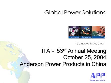 10 amps up to 700 amps Global Power Solutions ITA - 53 rd Annual Meeting October 25, 2004 Anderson Power Products in China.