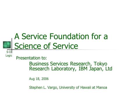 S-D Logic A Service Foundation for a Science of Service Presentation to: Business Services Research, Tokyo Research Laboratory, IBM Japan, Ltd Aug 18,