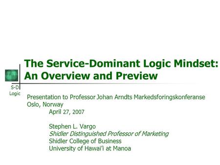 S-D Logic The Service-Dominant Logic Mindset: An Overview and Preview Presentation to Professor Johan Arndts Markedsforingskonferanse Oslo, Norway April.