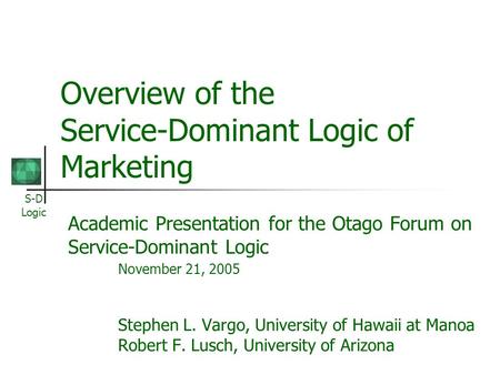 S-D Logic Overview of the Service-Dominant Logic of Marketing Academic Presentation for the Otago Forum on Service-Dominant Logic November 21, 2005 Stephen.