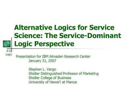 S-D Logic Alternative Logics for Service Science: The Service-Dominant Logic Perspective Presentation for IBM Almaden Research Center January 31, 2007.