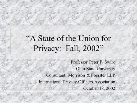 A State of the Union for Privacy: Fall, 2002 Professor Peter P. Swire Ohio State University Consultant, Morrison & Foerster LLP International Privacy Officers.