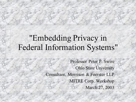 Embedding Privacy in Federal Information Systems Professor Peter P. Swire Ohio State University Consultant, Morrison & Foerster LLP MITRE Corp. Workshop.