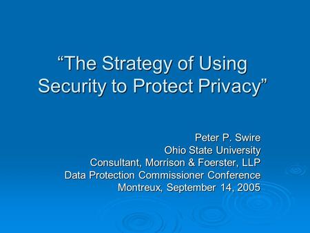 The Strategy of Using Security to Protect Privacy Peter P. Swire Ohio State University Consultant, Morrison & Foerster, LLP Data Protection Commissioner.