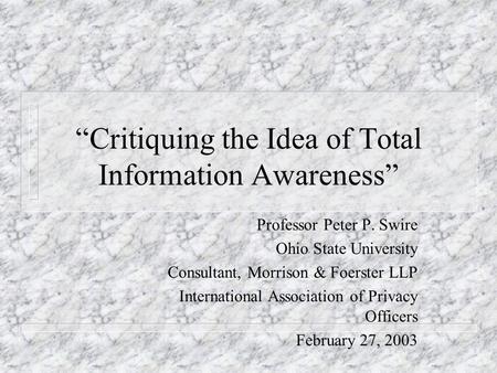Critiquing the Idea of Total Information Awareness Professor Peter P. Swire Ohio State University Consultant, Morrison & Foerster LLP International Association.