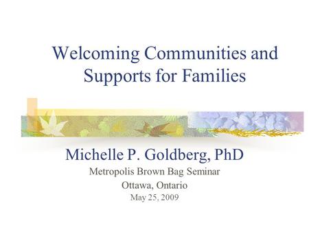 Welcoming Communities and Supports for Families Michelle P. Goldberg, PhD Metropolis Brown Bag Seminar Ottawa, Ontario May 25, 2009.