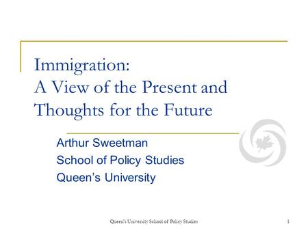 Queen's University School of Policy Studies1 Immigration: A View of the Present and Thoughts for the Future Arthur Sweetman School of Policy Studies Queens.