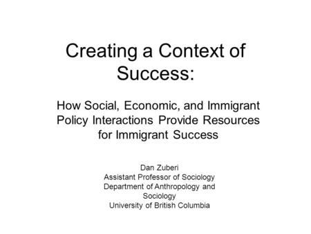 Creating a Context of Success: How Social, Economic, and Immigrant Policy Interactions Provide Resources for Immigrant Success Dan Zuberi Assistant Professor.
