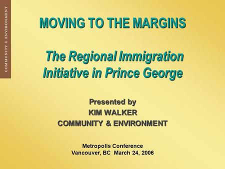 MOVING TO THE MARGINS The Regional Immigration Initiative in Prince George Presented by KIM WALKER COMMUNITY & ENVIRONMENT Metropolis Conference Vancouver,