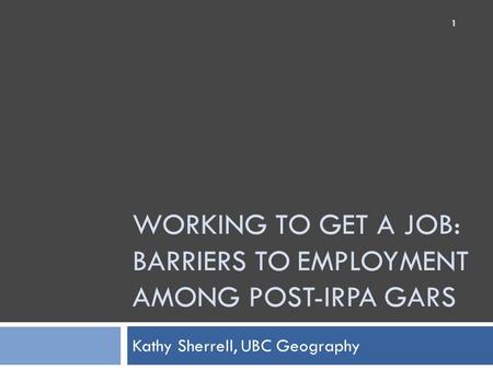 WORKING TO GET A JOB: BARRIERS TO EMPLOYMENT AMONG POST-IRPA GARS Kathy Sherrell, UBC Geography 1.