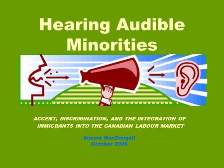 ACCENT, DISCRIMINATION, AND THE INTEGRATION OF IMMIGRANTS INTO THE CANADIAN LABOUR MARKET Alanna MacDougall October 2009 Hearing Audible Minorities.
