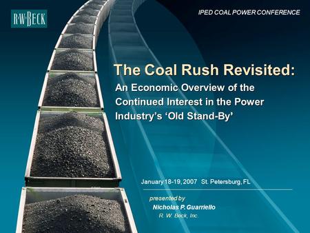 Presented by The Coal Rush Revisited: R. W. Beck, Inc. IPED COAL POWER CONFERENCE January 18-19, 2007 St. Petersburg, FL Nicholas P. Guarriello An Economic.