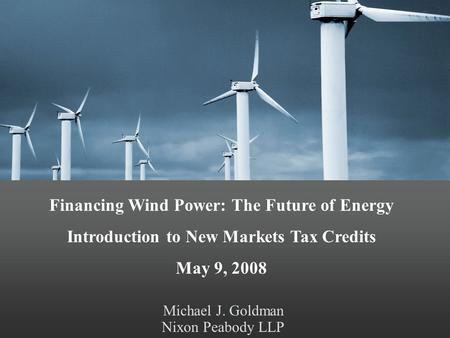 Michael J. Goldman Nixon Peabody LLP Financing Wind Power: The Future of Energy Introduction to New Markets Tax Credits May 9, 2008.