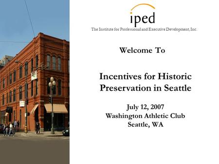 The Institute for Professional and Executive Development, Inc. Welcome To Incentives for Historic Preservation in Seattle July 12, 2007 Washington Athletic.
