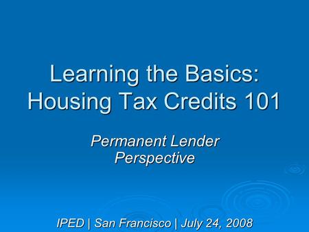 Learning the Basics: Housing Tax Credits 101 Permanent Lender Perspective IPED | San Francisco | July 24, 2008.