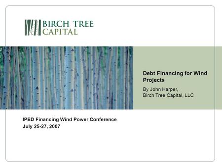 Debt Financing for Wind Projects By John Harper, Birch Tree Capital, LLC IPED Financing Wind Power Conference July 25-27, 2007.