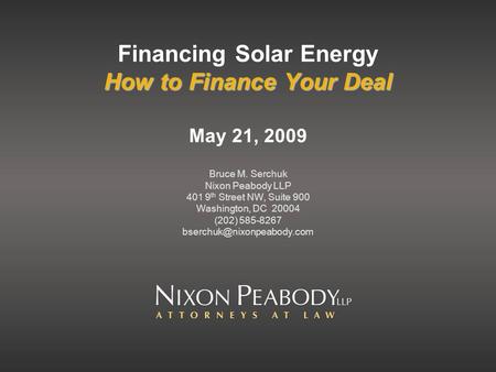 How to Finance Your Deal Financing Solar Energy How to Finance Your Deal May 21, 2009 Bruce M. Serchuk Nixon Peabody LLP 401 9 th Street NW, Suite 900.